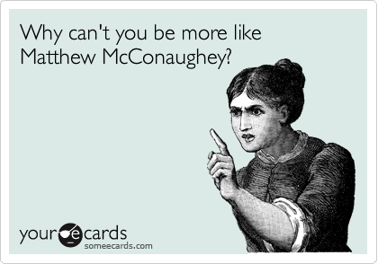 Why can't you be more like Matthew McConaughey?
