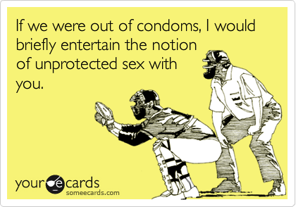 If we were out of condoms, I would briefly entertain the notion
of unprotected sex with
you.