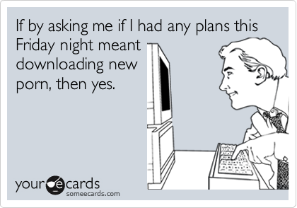 If by asking me if I had any plans this Friday night meant
downloading new
porn, then yes.