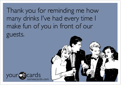 Thank you for reminding me how many drinks I've had every time I make fun of you in front of our guests.