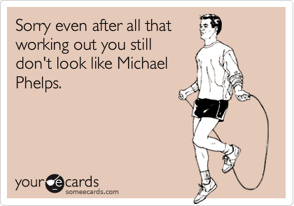 Sorry even after all that
working out you still
don't look like Michael
Phelps.