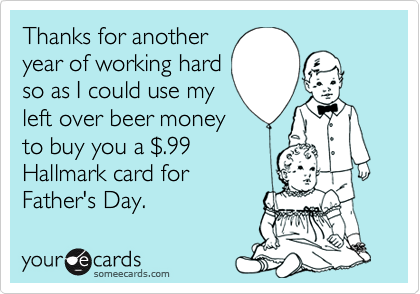 Thanks for another
year of working hard
so as I could use my
left over beer money
to buy you a $.99
Hallmark card for
Father's Day.