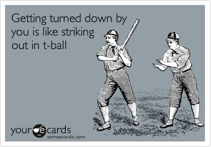 Getting turned down by
you is like striking
out in t-ball
