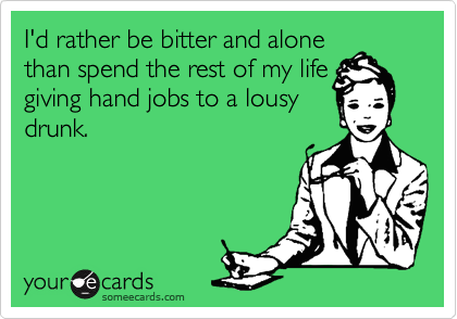 I'd rather be bitter and alone 
than spend the rest of my life 
giving hand jobs to a lousy
drunk.
