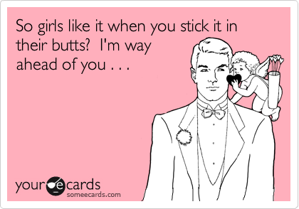 So girls like it when you stick it in their butts?  I'm way
ahead of you . . .