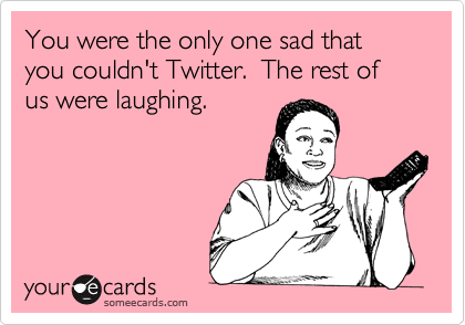 You were the only one sad that you couldn't Twitter.  The rest of us were laughing.
