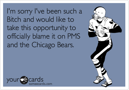 I'm sorry I've been such aBitch and would like totake this opportunity toofficially blame it on PMS and the Chicago Bears.