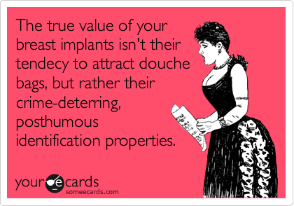 The true value of your
breast implants isn't their
tendecy to attract douche
bags, but rather their
crime-deterring,
posthumous
identification properties.