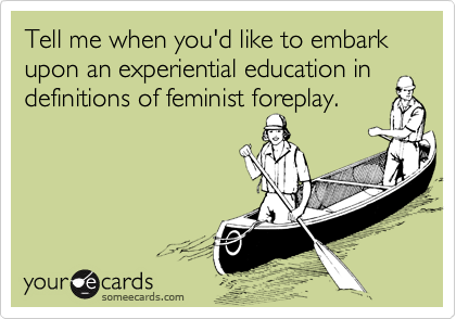 Tell me when you'd like to embark upon an experiential education in
definitions of feminist foreplay.