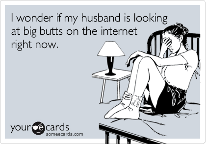 I wonder if my husband is lookingat big butts on the internetright now.