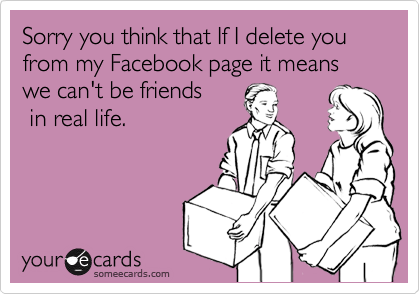 Sorry you think that If I delete you from my Facebook page it means we can't be friends 
 in real life.