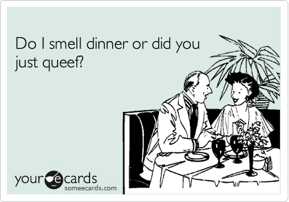 
Do I smell dinner or did you
just queef?