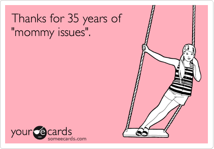 Thanks for 35 years of 
"mommy issues".  
