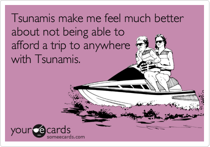 Tsunamis make me feel much better about not being able to
afford a trip to anywhere
with Tsunamis.