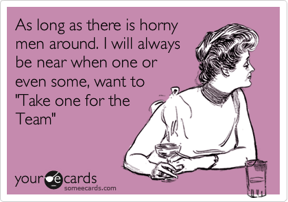 As long as there is horny
men around. I will always
be near when one or
even some, want to 
"Take one for the
Team"