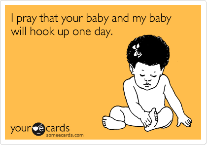 I pray that your baby and my baby will hook up one day.