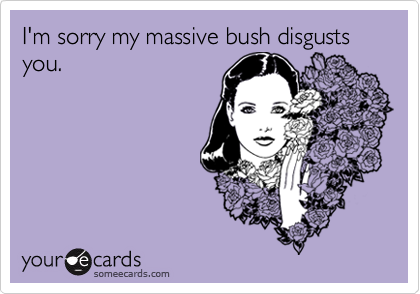 I'm sorry my massive bush disgusts you.