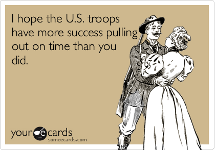 I hope the U.S. troops
have more success pulling
out on time than you
did.