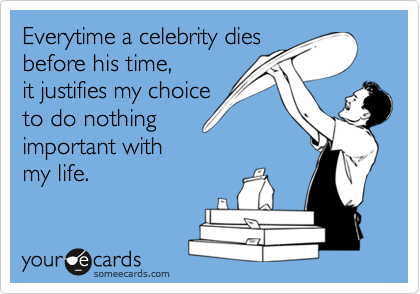 Everytime a celebrity dies
before his time,
it justifies my choice
to do nothing 
important with
my life.
 