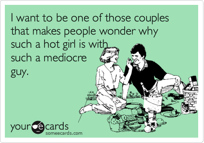 I want to be one of those couples that makes people wonder why such a hot girl is with
such a mediocre
guy.
