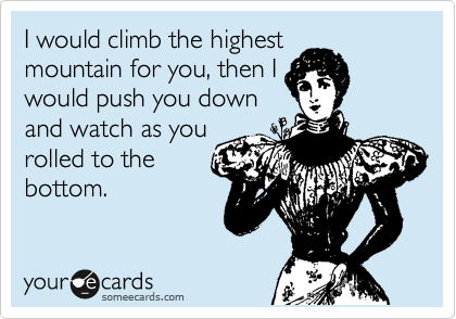 I would climb the highest
mountain for you, then I
would push you down
and watch as you
rolled to the
bottom.