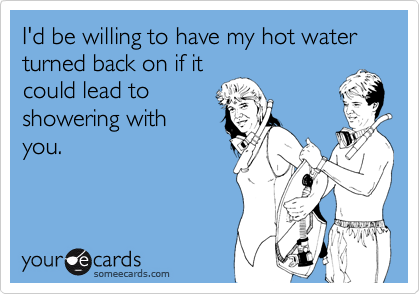 I'd be willing to have my hot water turned back on if it
could lead to
showering with
you.