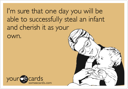 I'm sure that one day you will be able to successfully steal an infant and cherish it as your
own.