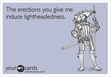 The erections you give me
induce lightheadedness.