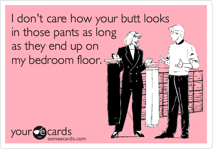 I don't care how your butt looks
in those pants as long
as they end up on
my bedroom floor.