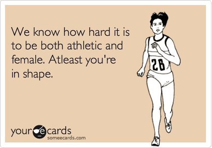 We know how hard it isto be both athletic andfemale. Atleast you'rein shape.