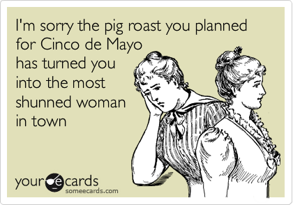 I'm sorry the pig roast you planned for Cinco de Mayo
has turned you
into the most
shunned woman
in town