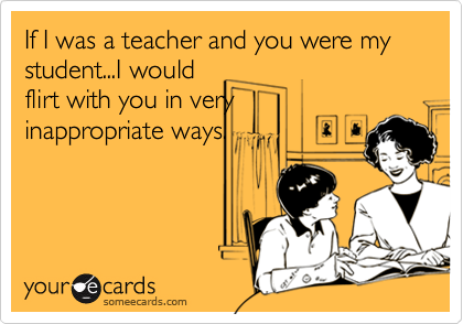 If I was a teacher and you were my student...I would
flirt with you in very
inappropriate ways.