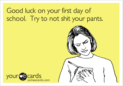 Good luck on your first day of school.  Try to not shit your pants.