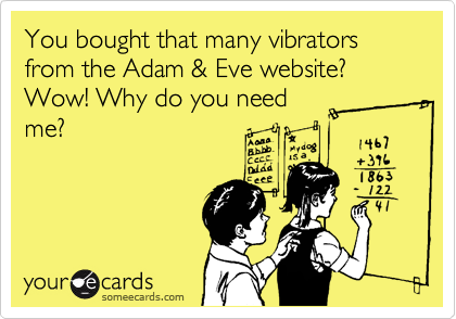 You bought that many vibrators from the Adam & Eve website? Wow! Why do you need
me?