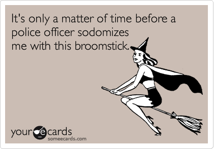 It's only a matter of time before a police officer sodomizesme with this broomstick.