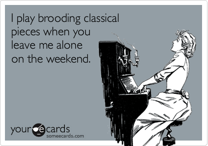 I play brooding classical 
pieces when you
leave me alone
on the weekend.