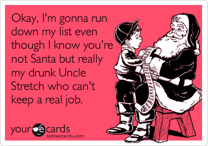Okay, I'm gonna run
down my list even 
though I know you're
not Santa but really 
my drunk Uncle 
Stretch who can't 
keep a real job.