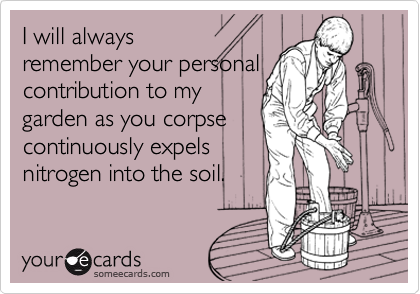 I will always
remember your personal
contribution to my
garden as you corpse
continuously expels
nitrogen into the soil.