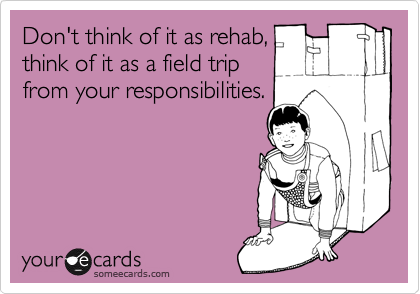 Don't think of it as rehab,
think of it as a field trip
from your responsibilities.