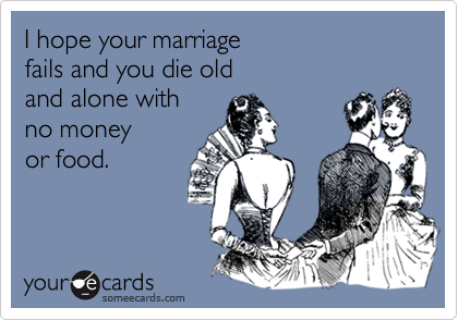 I hope your marriage fails and you die old and alone with no money or food.