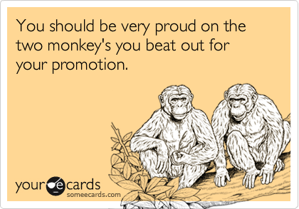 You should be very proud on the two monkey's you beat out for your promotion.