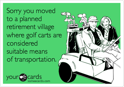 Sorry you movedto a plannedretirement villagewhere golf carts areconsideredsuitable meansof transportation.