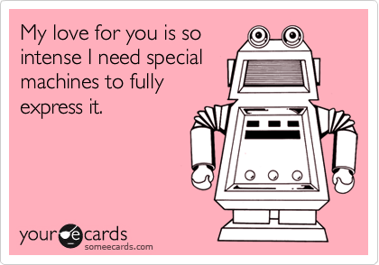 My love for you is so
intense I need special
machines to fully
express it.