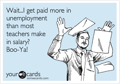 Wait...I get paid more in unemployment
than most
teachers make
in salary?
Boo-Ya!