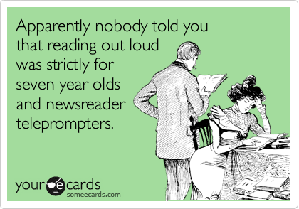 Apparently nobody told you 
that reading out loud
was strictly for
seven year olds
and newsreader
teleprompters. 