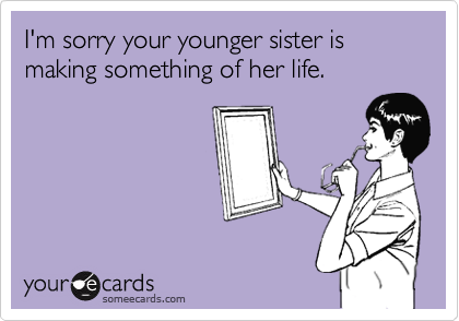 I'm sorry your younger sister is making something of her life.