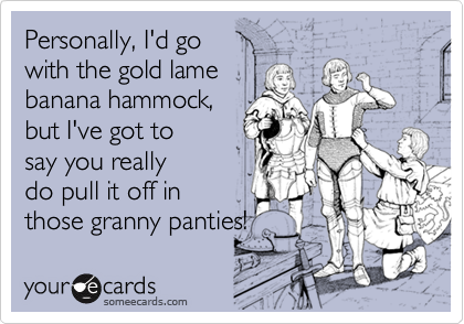 Personally, I'd go 
with the gold lame
banana hammock,
but I've got to
say you really
do pull it off in
those granny panties!