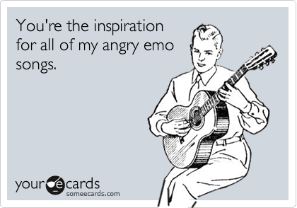 You're the inspiration
for all of my angry emo
songs.