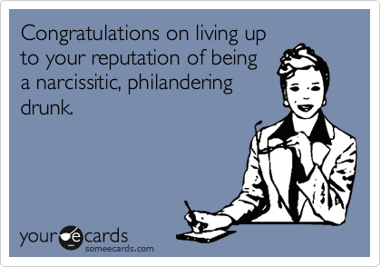 Congratulations on living up
to your reputation of being
a narcissitic, philandering
drunk.