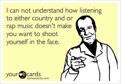 I can not understand how listening to either country and orrap music doesn't makeyou want to shootyourself in the face.